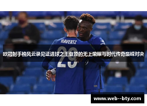 欧冠射手榜风云录见证进球之王登顶的无上荣耀与时代传奇巅峰对决