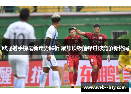 欧冠射手榜最新走势解析 聚焦顶级前锋进球竞争新格局