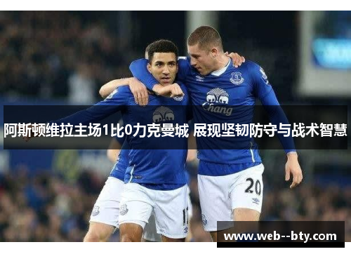 阿斯顿维拉主场1比0力克曼城 展现坚韧防守与战术智慧