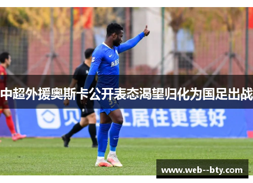 中超外援奥斯卡公开表态渴望归化为国足出战